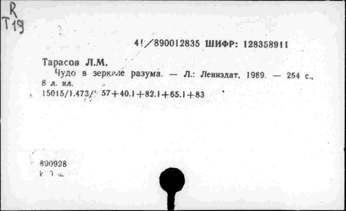 ﻿л ИЗ
1 • .
4!/890012835 ШИФР: 1283589П
Тарасов Л.М.
Чудо в зеркале разума. — Л.: Лениздат, 1989 — 254 с., 8 л. ил.
, 15015/1.473/* 574-40.1+82.14-65.1+83
/ /
890928 к 9 ~